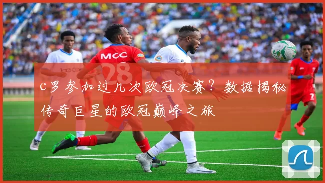 c罗参加过几次欧冠决赛？数据揭秘传奇巨星的欧冠巅峰之旅