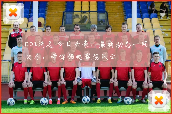 nba消息 今日头条：最新动态一网打尽，带你领略赛场风云