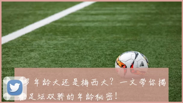 c罗年龄大还是梅西大？一文带你揭秘足坛双骄的年龄秘密！