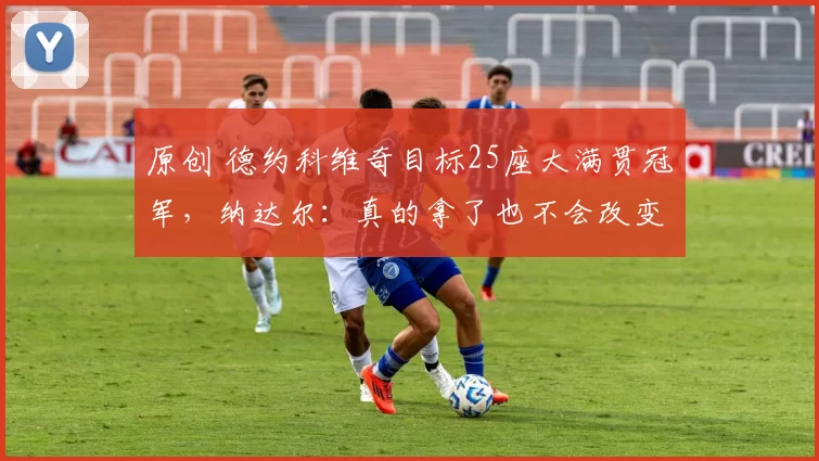 原创 德约科维奇目标25座大满贯冠军，纳达尔：真的拿了也不会改变任何事
