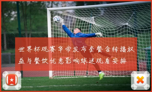 世界杯观赛华帝发布套餐含转播权益与餐饮优惠影响球迷观看安排