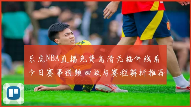 乐虎NBA直播免费高清无插件线看 今日赛事视频回放与赛程解析推荐