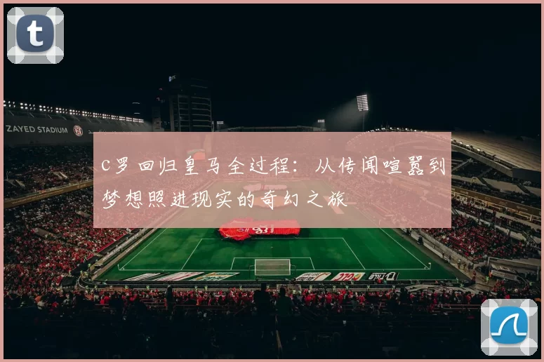 c罗回归皇马全过程：从传闻喧嚣到梦想照进现实的奇幻之旅