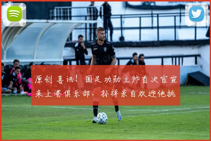 原创 喜讯！国足功勋主帅首次官宣来上港俱乐部，孙祥亲自欢迎他挑大梁