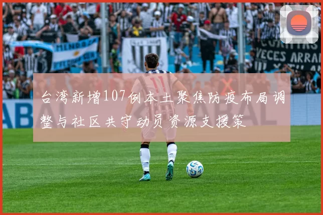 台湾新增107例本土聚焦防疫布局调整与社区共守动员资源支援策