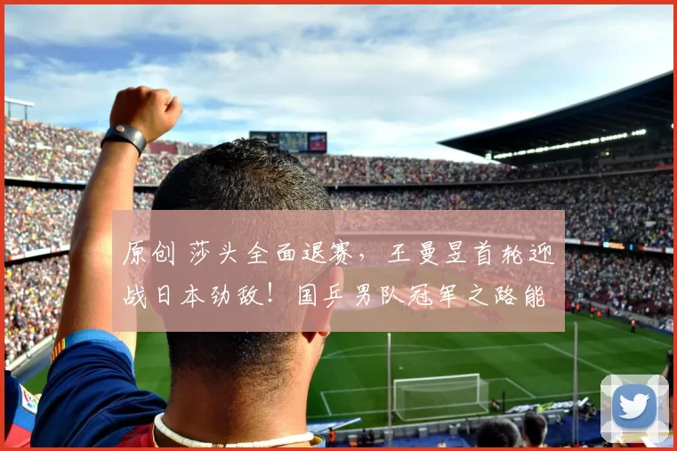 原创 莎头全面退赛，王曼昱首轮迎战日本劲敌！国乒男队冠军之路能否顺利？