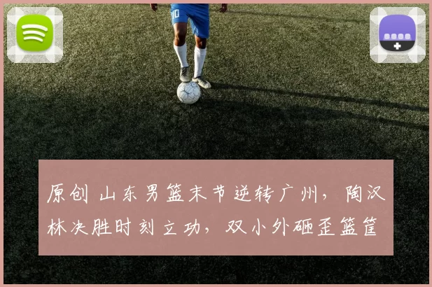 原创 山东男篮末节逆转广州，陶汉林决胜时刻立功，双小外砸歪篮筐