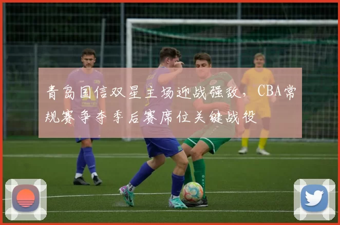 青岛国信双星主场迎战强敌，CBA常规赛争夺季后赛席位关键战役