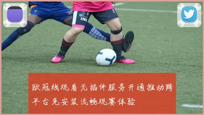 欧冠线观看无插件服务开通推动跨平台免安装流畅观赛体验