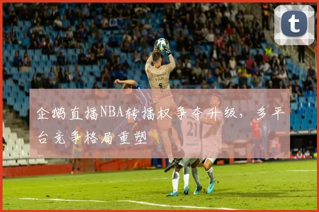 企鹅直播NBA转播权争夺升级，多平台竞争格局重塑