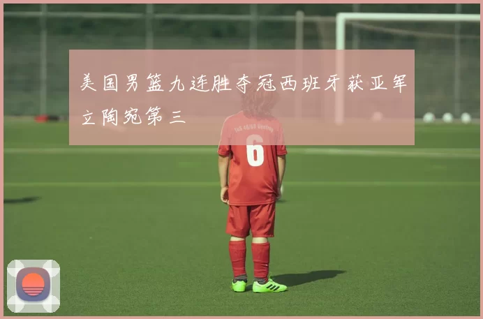 美国男篮九连胜夺冠西班牙获亚军立陶宛第三