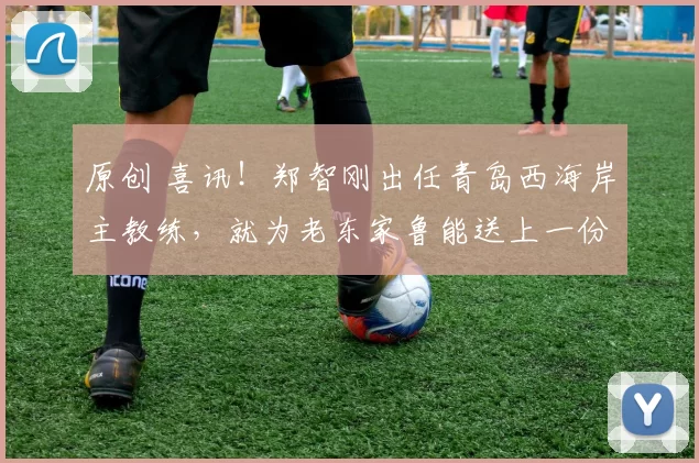 原创 喜讯！郑智刚出任青岛西海岸主教练，就为老东家鲁能送上一份大礼