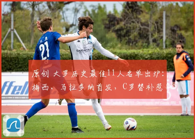 原创 大罗历史最佳11人名单出炉：梅西、马拉多纳首发，C罗替补惹争议