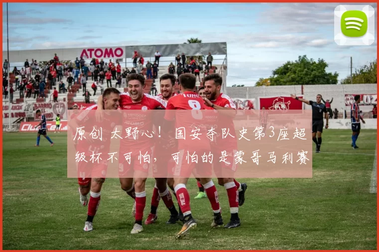 原创 太野心！国安夺队史第3座超级杯不可怕，可怕的是蒙哥马利赛后一席话