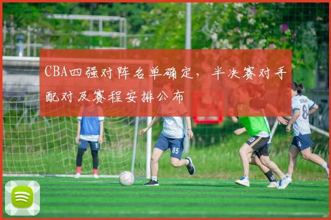 CBA四强对阵名单确定，半决赛对手配对及赛程安排公布