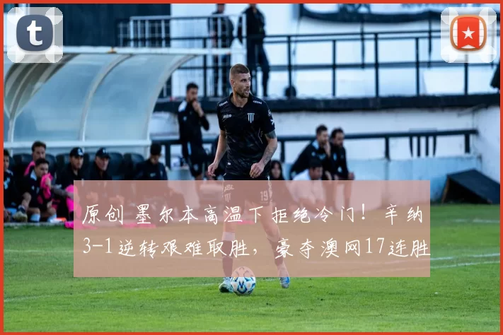 原创 墨尔本高温下拒绝冷门！辛纳3-1逆转艰难取胜，豪夺澳网17连胜