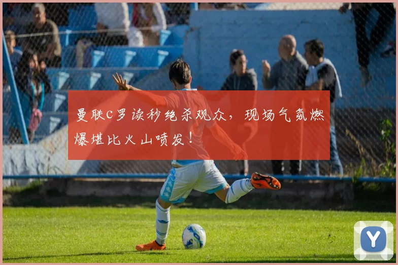 曼联c罗读秒绝杀观众，现场气氛燃爆堪比火山喷发！